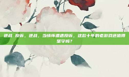 逆战 投诉，逆战，当情怀遭遇投诉，这款十年的老游戏还值得坚守吗？