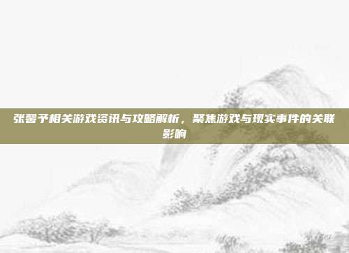 张馨予相关游戏资讯与攻略解析,聚焦游戏与现实事件的关联影响