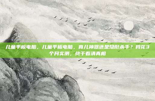 儿童平板电脑，儿童平板电脑，育儿神器还是隐形杀手？我花3个月实测，终于看清真相