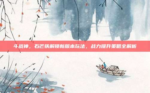 斗战神,石芒铁解锁新版本玩法,战力提升策略全解析