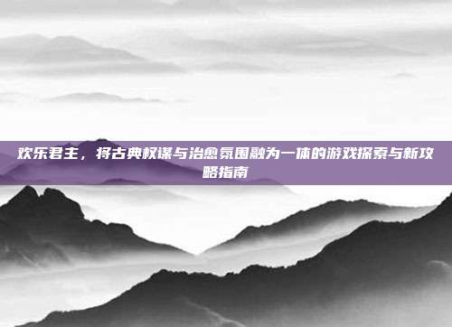 欢乐君主,将古典权谋与治愈氛围融为一体的游戏探索与新攻略指南