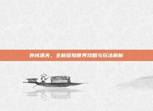 外域渔夫,全新冒险世界攻略与玩法解析