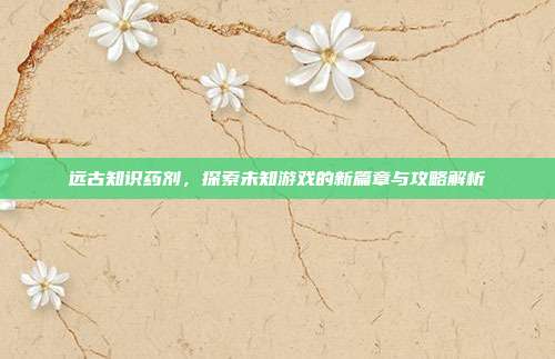 远古知识药剂,探索未知游戏的新篇章与攻略解析