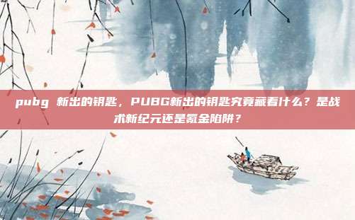 pubg 新出的钥匙，PUBG新出的钥匙究竟藏着什么？是战术新纪元还是氪金陷阱？