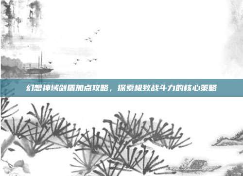 幻想神域剑盾加点攻略,探索极致战斗力的核心策略