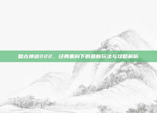 复古神途222，经典重构下的最新玩法与攻略解析