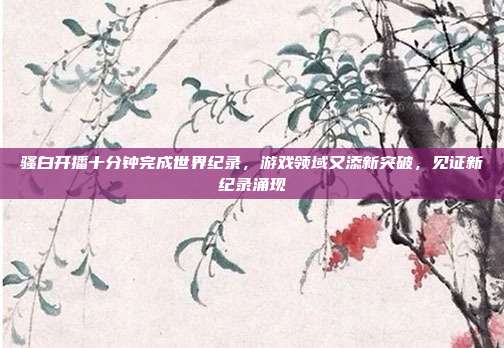 骚白开播十分钟完成世界纪录,游戏领域又添新突破,见证新纪录涌现