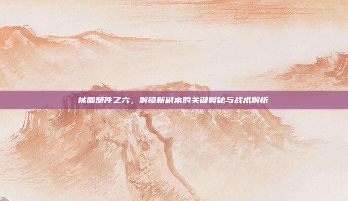 械画部件之六，解锁新副本的关键奥秘与战术解析