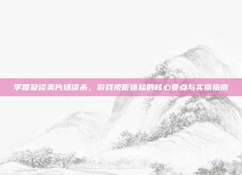 李香凝谈美片场误杀,游戏视听体验的核心要点与实操指南