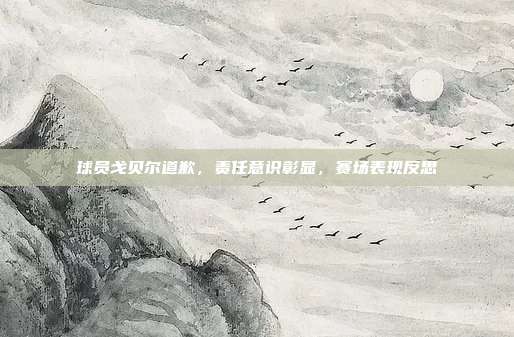 球员戈贝尔道歉,责任意识彰显,赛场表现反思