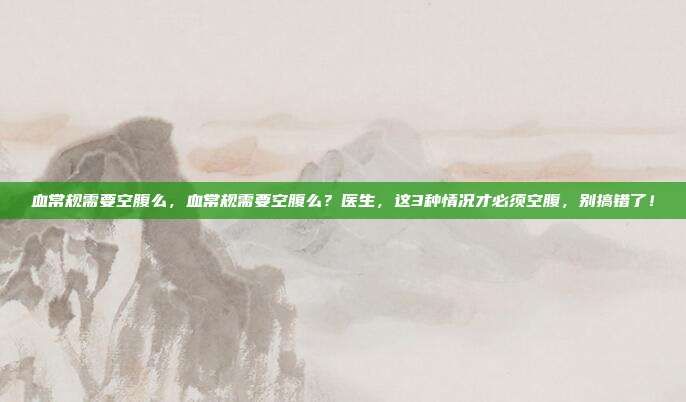 血常规需要空腹么，血常规需要空腹么？医生，这3种情况才必须空腹，别搞错了！