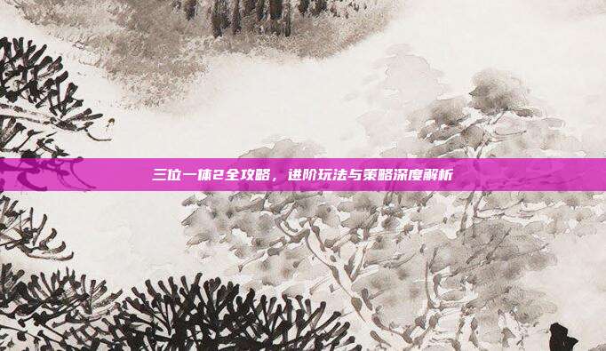 三位一体2全攻略，进阶玩法与策略深度解析