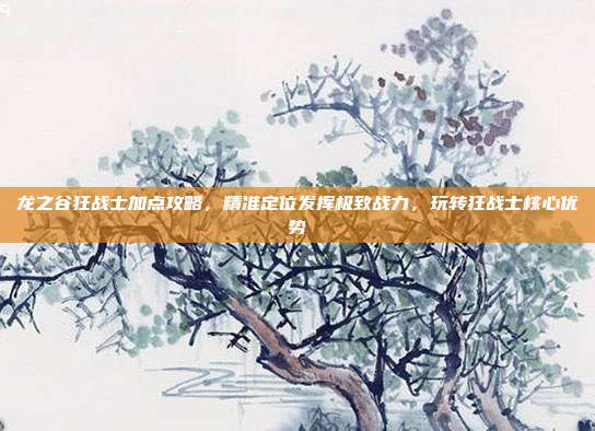 龙之谷狂战士加点攻略,精准定位发挥极致战力,玩转狂战士核心优势