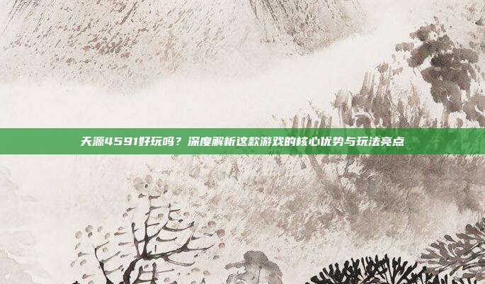天源4591好玩吗?深度解析这款游戏的核心优势与玩法亮点