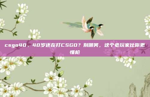 csgo40，40岁还在打CSGO？别嘲笑，这个老玩家比你更懂枪