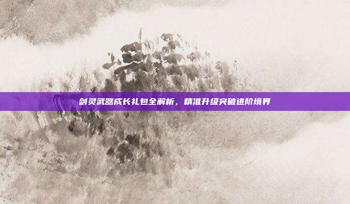 剑灵武器成长礼包全解析,精准升级突破进阶境界