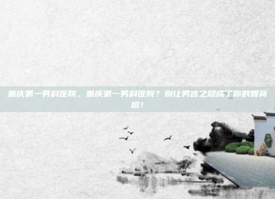 重庆第一男科医院，重庆第一男科医院？别让男言之隐成了你的智商税！