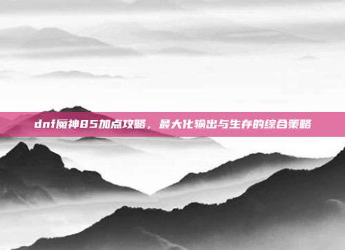 dnf魔神85加点攻略,最大化输出与生存的综合策略