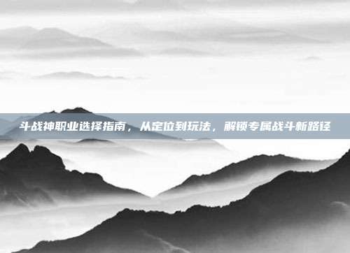 斗战神职业选择指南,从定位到玩法,解锁专属战斗新路径