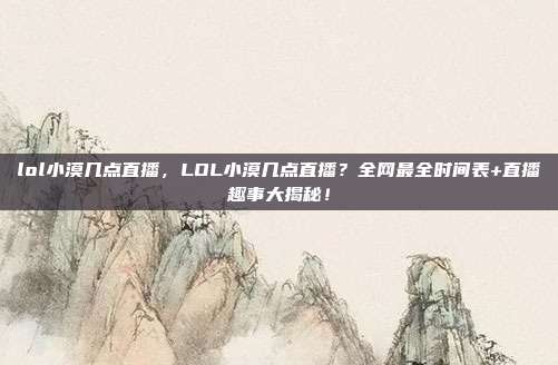 lol小漠几点直播，LOL小漠几点直播？全网最全时间表+直播趣事大揭秘！