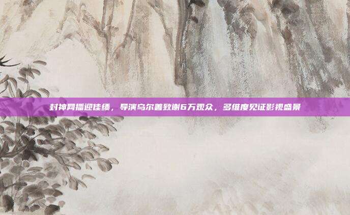 封神网播迎佳绩,导演乌尔善致谢6万观众,多维度见证影视盛景
