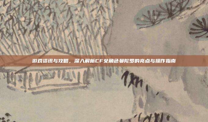 游戏资讯与攻略，深入解析CF女角色曼陀罗的亮点与操作指南