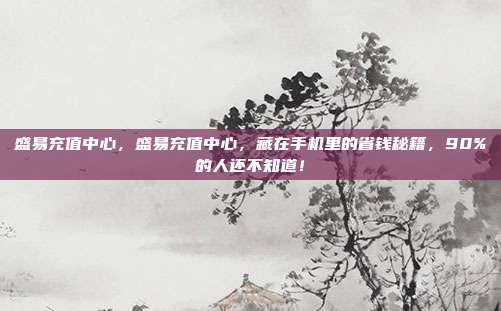 盛易充值中心，盛易充值中心，藏在手机里的省钱秘籍，90%的人还不知道！