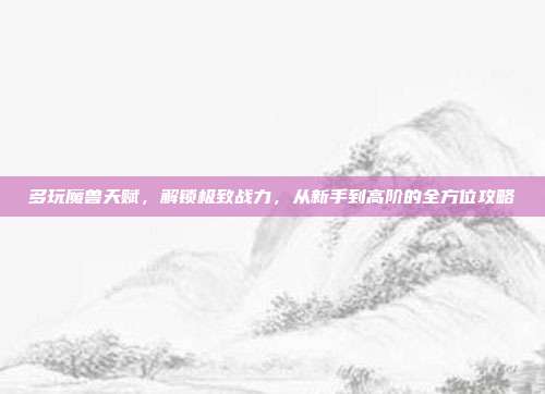 多玩魔兽天赋,解锁极致战力,从新手到高阶的全方位攻略