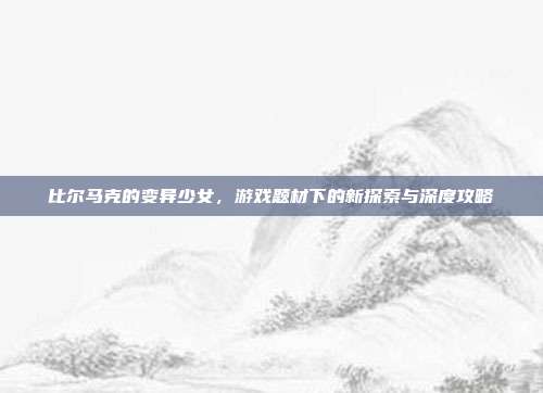 比尔马克的变异少女,游戏题材下的新探索与深度攻略