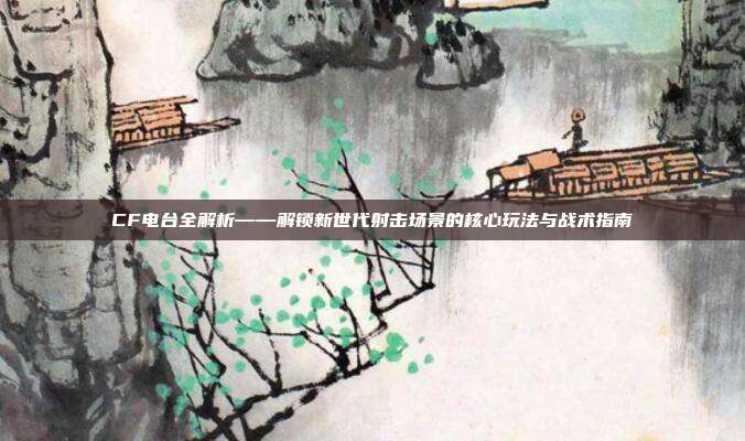 CF电台全解析——解锁新世代射击场景的核心玩法与战术指南