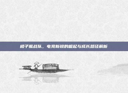 橘子熊战队,电竞新锐的崛起与成长路径解析