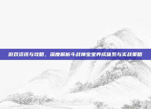 游戏资讯与攻略,深度解析斗战神宝宝养成体系与实战策略