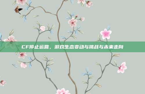 CF停止运营,游戏生态变动与挑战与未来走向
