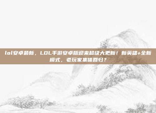 lol安卓最新，LOL手游安卓版迎来超级大更新！新英雄+全新模式，老玩家集体回归？