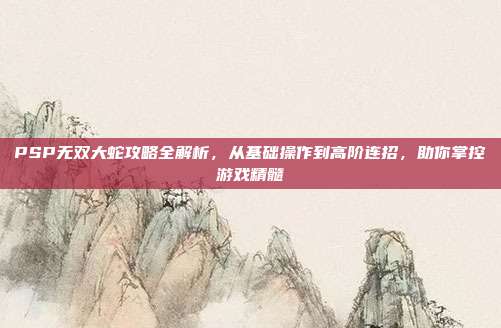 PSP无双大蛇攻略全解析,从基础操作到高阶连招,助你掌控游戏精髓