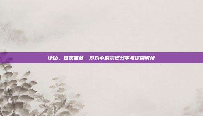 诛仙,国家宝藏—游戏中的震撼叙事与深度解析