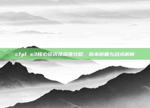 cfpl s3核心资讯及深度攻略，版本前瞻与战术解析