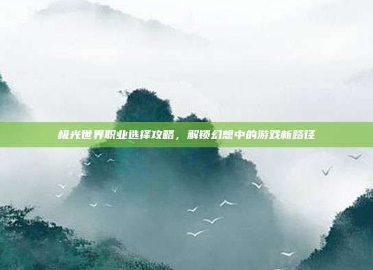 极光世界职业选择攻略,解锁幻想中的游戏新路径