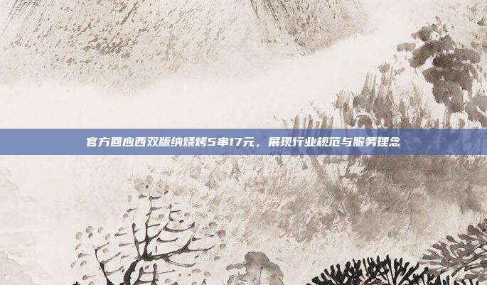 官方回应西双版纳烧烤5串17元,展现行业规范与服务理念