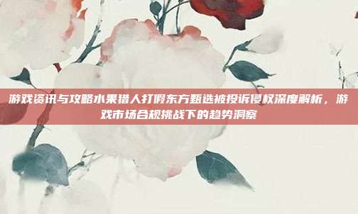 游戏资讯与攻略水果猎人打假东方甄选被投诉侵权深度解析,游戏市场合规挑战下的趋势洞察