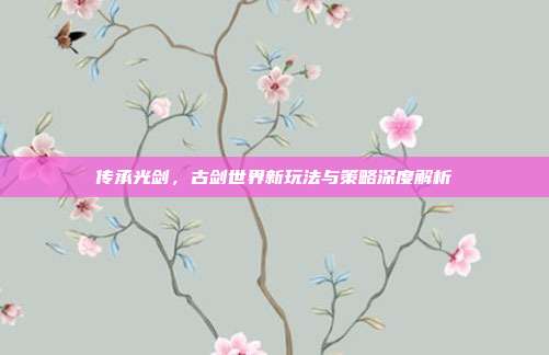 传承光剑,古剑世界新玩法与策略深度解析