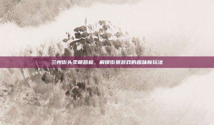 兰州街头卖萌路标,解锁街景游戏的趣味新玩法