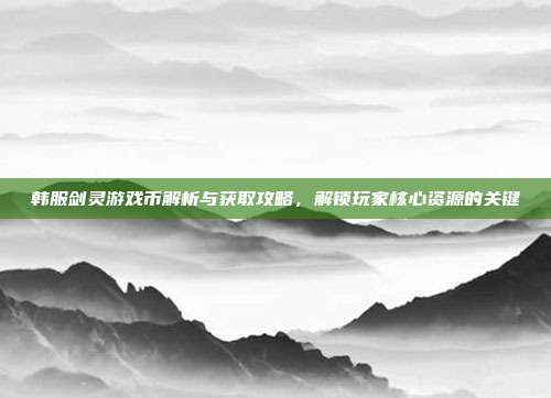 韩服剑灵游戏币解析与获取攻略,解锁玩家核心资源的关键