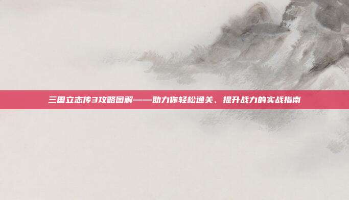 三国立志传3攻略图解——助力你轻松通关、提升战力的实战指南