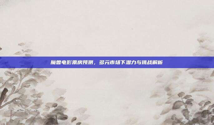 魔兽电影票房预测，多元市场下潜力与挑战解析