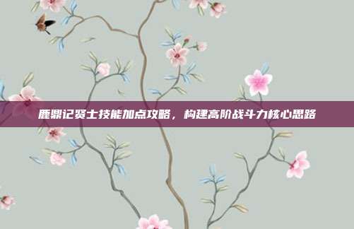 鹿鼎记贤士技能加点攻略,构建高阶战斗力核心思路