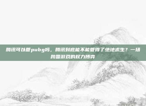 腾讯可以管pubg吗，腾讯到底能不能管得了绝地求生？一场跨国游戏的权力博弈