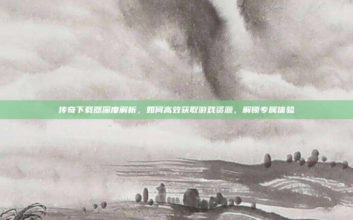 传奇下载器深度解析，如何高效获取游戏资源，解锁专属体验