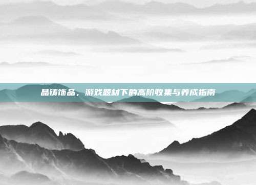 晶铸饰品,游戏题材下的高阶收集与养成指南