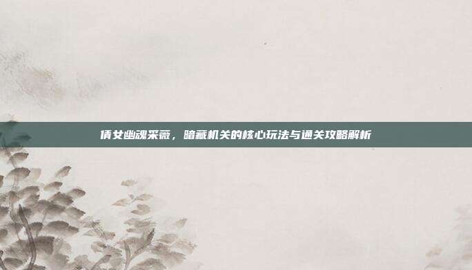 倩女幽魂采薇，暗藏机关的核心玩法与通关攻略解析